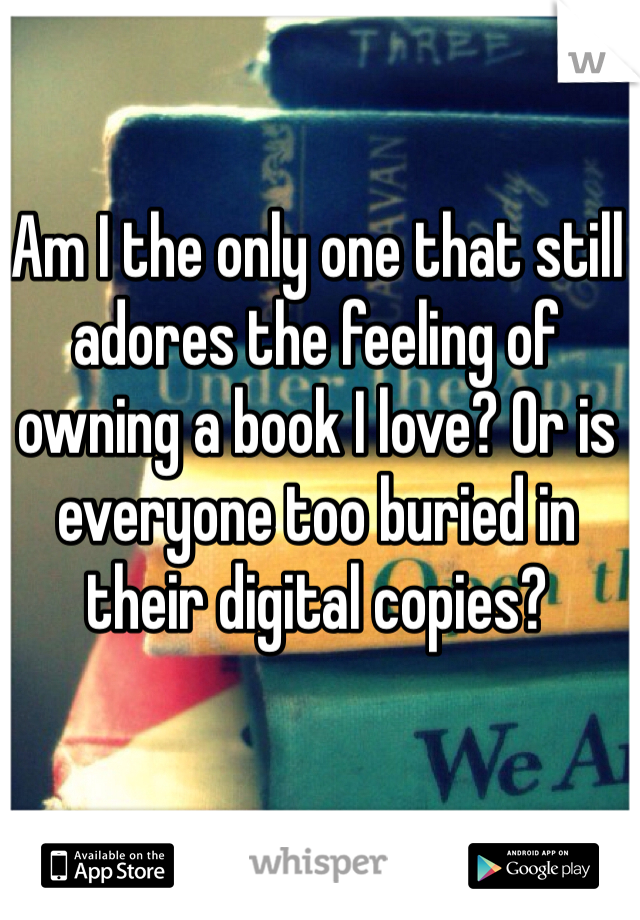 Am I the only one that still adores the feeling of owning a book I love? Or is everyone too buried in their digital copies?