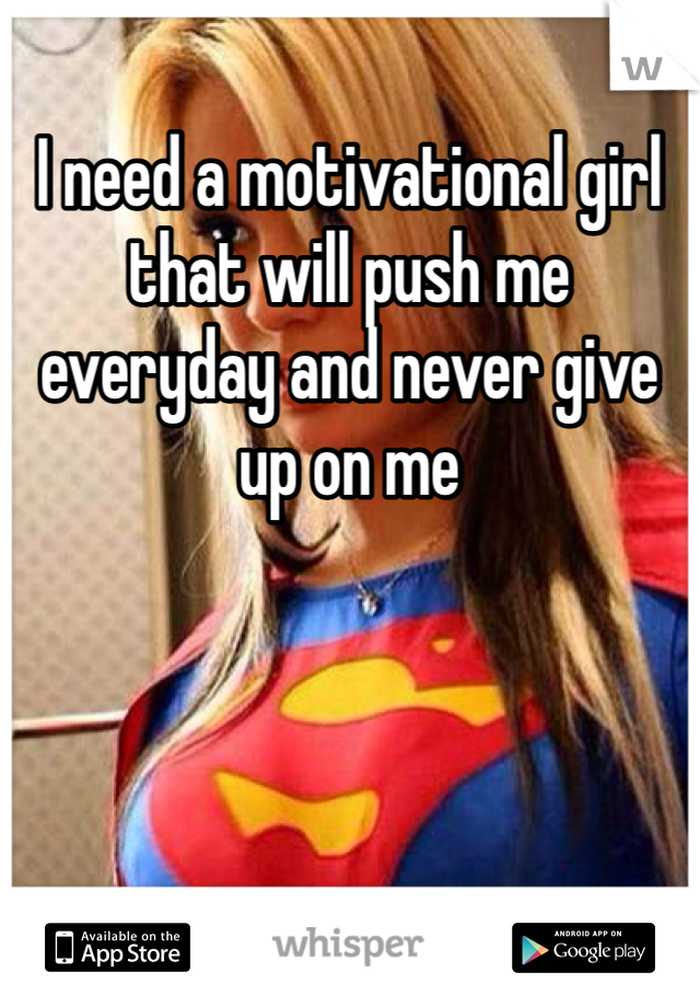 I need a motivational girl that will push me everyday and never give up on me 