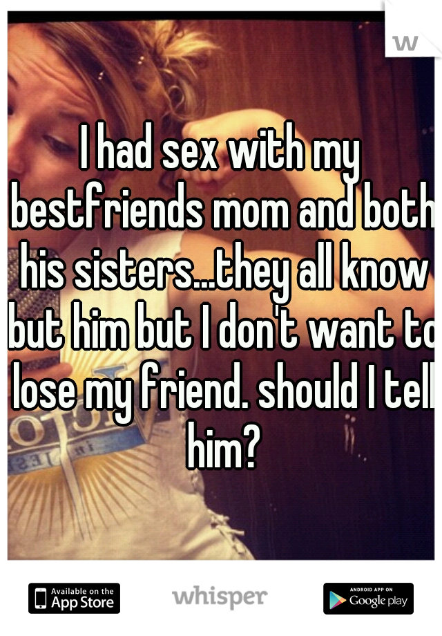 I had sex with my bestfriends mom and both his sisters...they all know but him but I don't want to lose my friend. should I tell him?