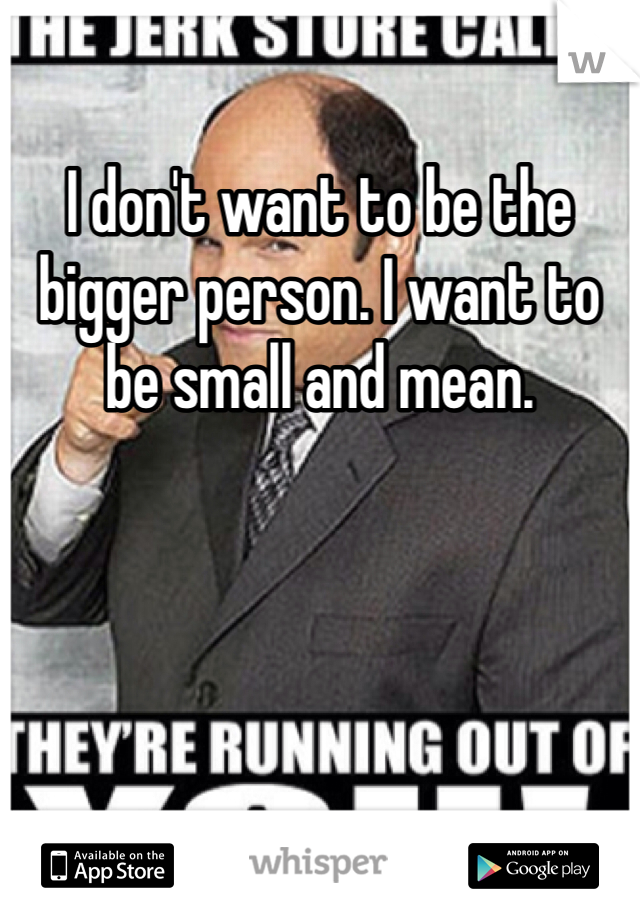 I don't want to be the bigger person. I want to be small and mean.
