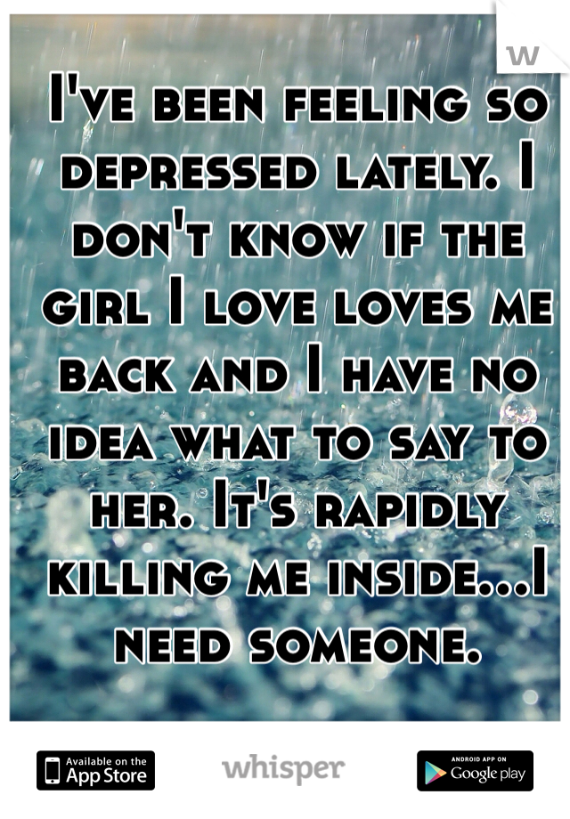 I've been feeling so depressed lately. I don't know if the girl I love loves me back and I have no idea what to say to her. It's rapidly killing me inside...I need someone. 