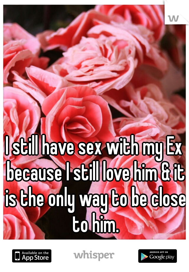 I still have sex with my Ex because I still love him & it is the only way to be close to him.