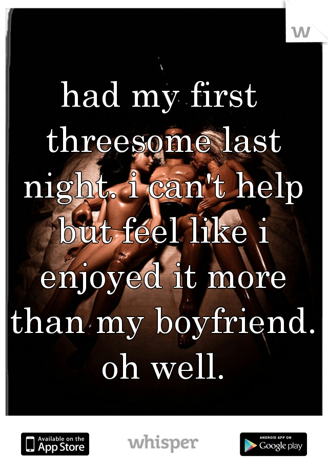 had my first threesome last night. i can't help but feel like i enjoyed it more than my boyfriend. oh well.