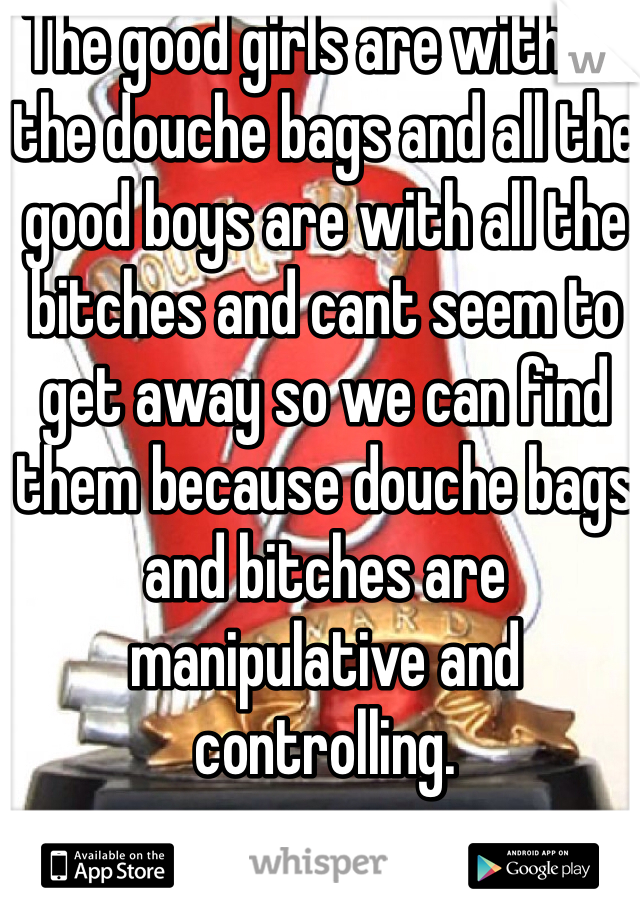 The good girls are with all the douche bags and all the good boys are with all the bitches and cant seem to get away so we can find them because douche bags and bitches are manipulative and controlling.