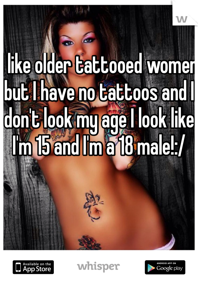 I like older tattooed women but I have no tattoos and I don't look my age I look like I'm 15 and I'm a 18 male!:/