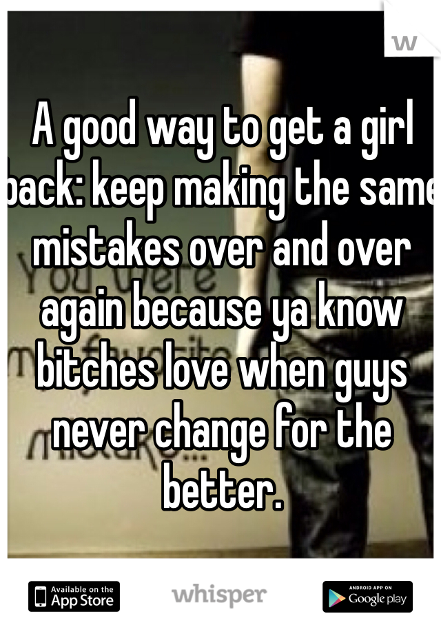 A good way to get a girl back: keep making the same mistakes over and over again because ya know bitches love when guys never change for the better.