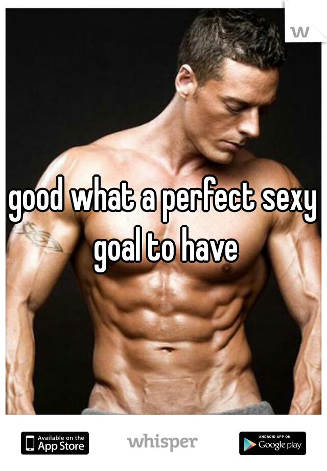 good what a perfect sexy goal to have