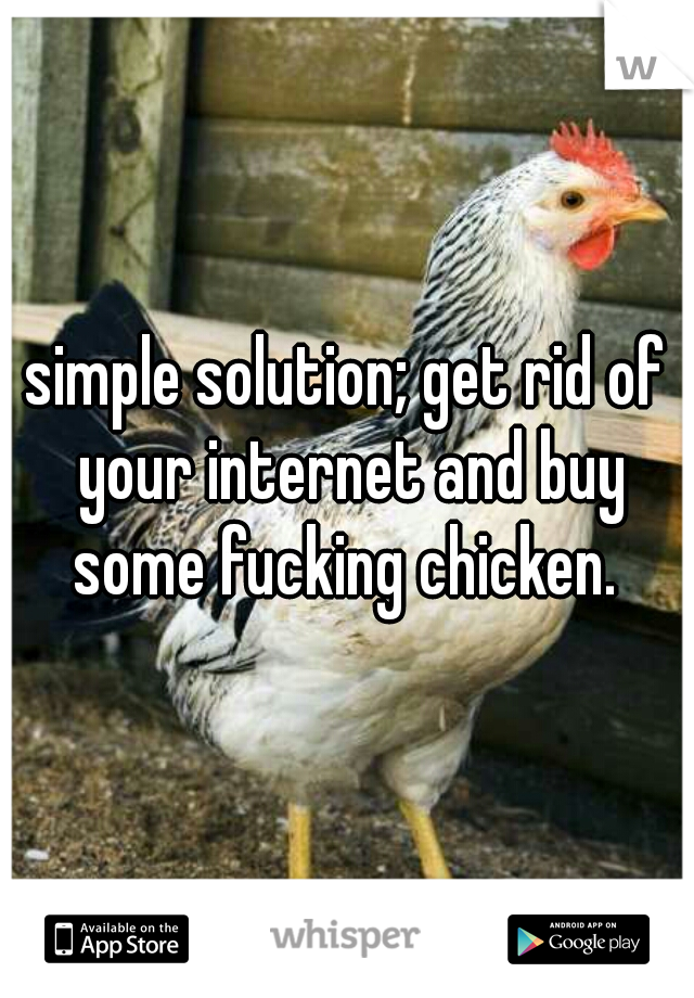 simple solution; get rid of your internet and buy some fucking chicken. 