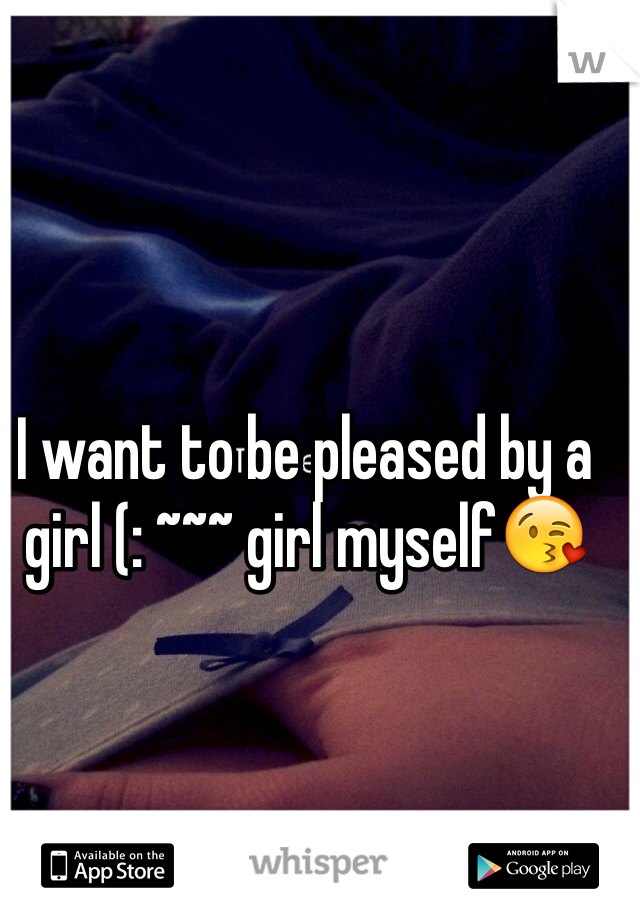 I want to be pleased by a girl (: ~~~ girl myself😘