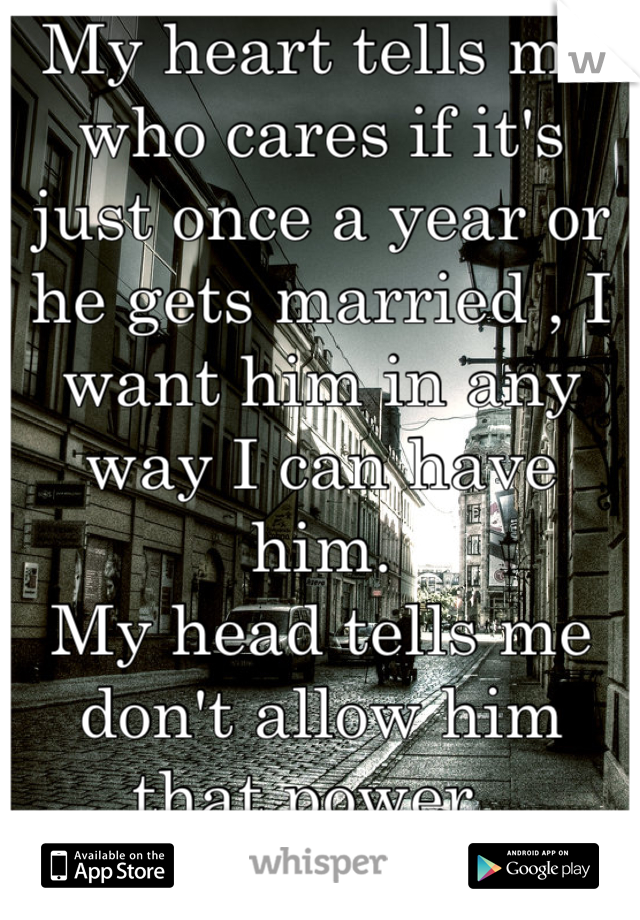 My heart tells me who cares if it's just once a year or he gets married , I want him in any way I can have him. 
My head tells me don't allow him that power. 