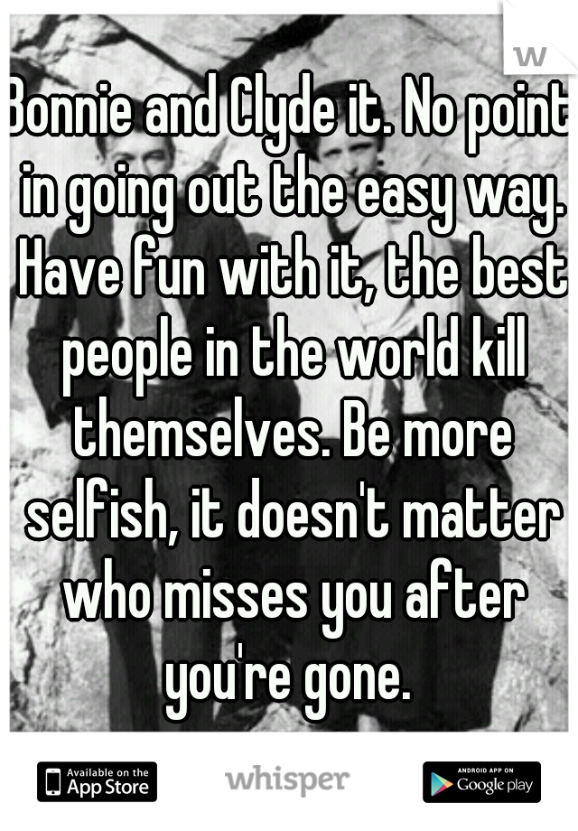 Bonnie and Clyde it. No point in going out the easy way. Have fun with it, the best people in the world kill themselves. Be more selfish, it doesn't matter who misses you after you're gone. 