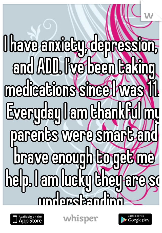 I have anxiety, depression,  and ADD. I've been taking medications since I was 11.  Everyday I am thankful my parents were smart and brave enough to get me help. I am lucky they are so understanding. 