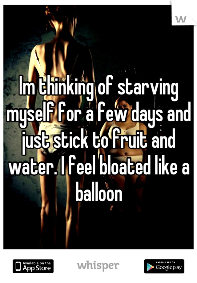 Im thinking of starving myself for a few days and just stick to fruit and water. I feel bloated like a balloon