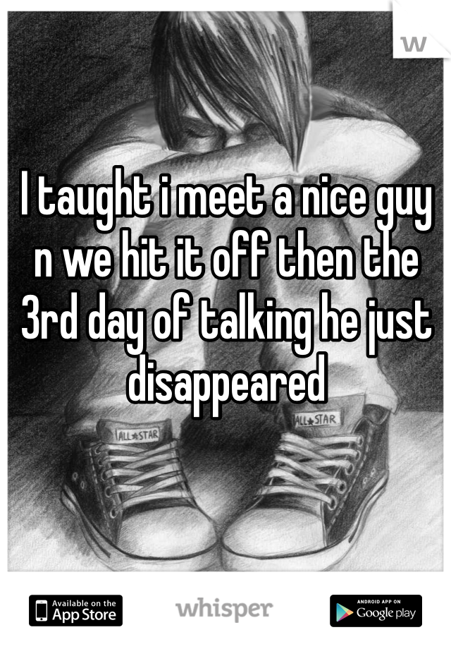 I taught i meet a nice guy n we hit it off then the 3rd day of talking he just disappeared  