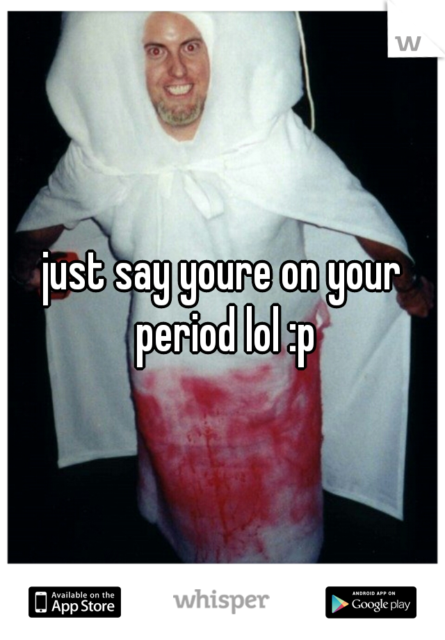 just say youre on your period lol :p