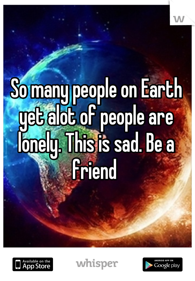 So many people on Earth yet alot of people are lonely. This is sad. Be a friend 