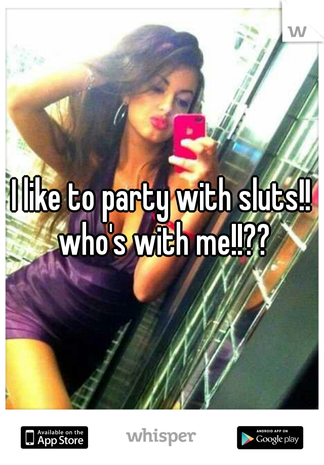 I like to party with sluts!! who's with me!!??