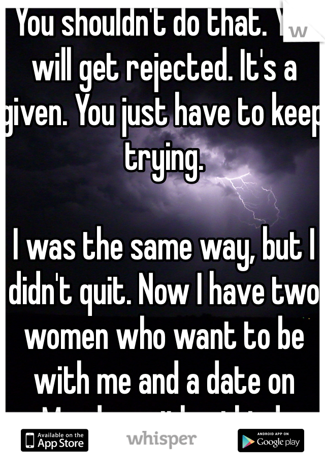 You shouldn't do that. You will get rejected. It's a given. You just have to keep trying. 

I was the same way, but I didn't quit. Now I have two women who want to be with me and a date on Monday with a third. 