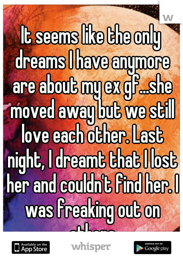 It seems like the only dreams I have anymore are about my ex gf...she moved away but we still love each other. Last night, I dreamt that I lost her and couldn't find her. I was freaking out on others