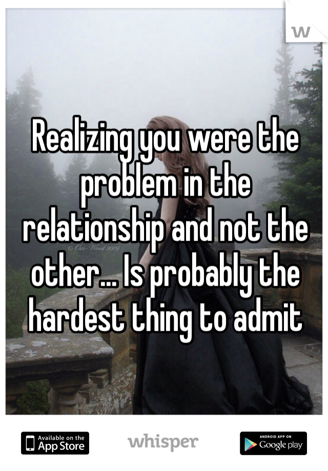 Realizing you were the problem in the relationship and not the other... Is probably the hardest thing to admit 