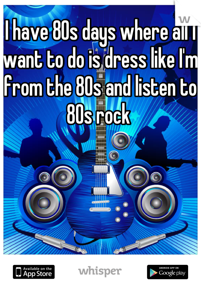 I have 80s days where all I want to do is dress like I'm from the 80s and listen to 80s rock 