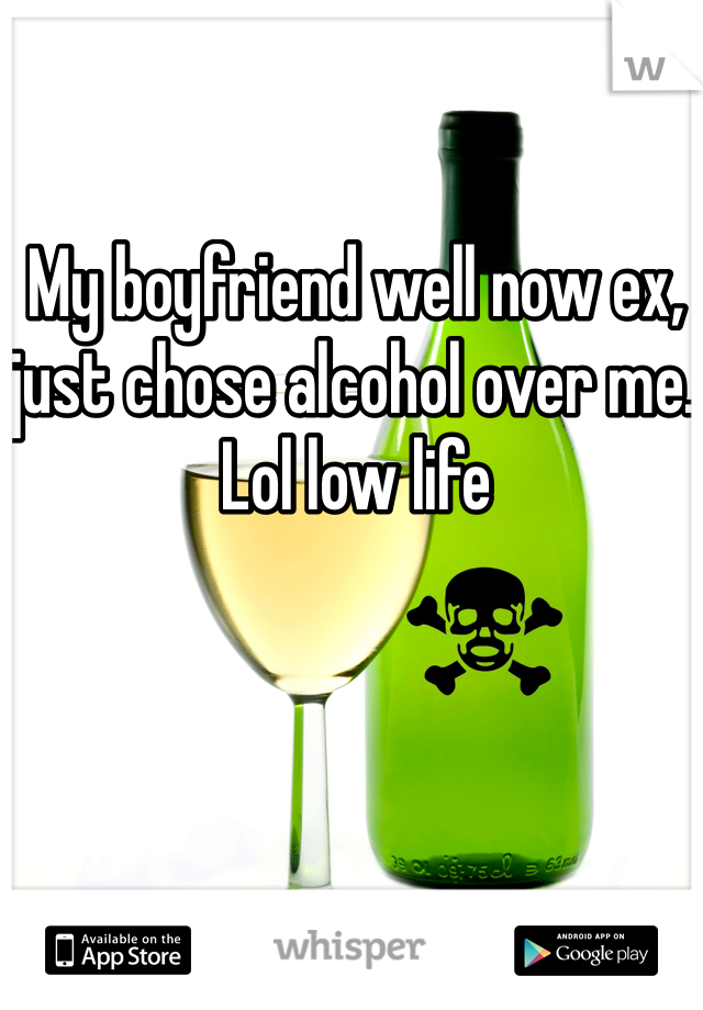 My boyfriend well now ex, just chose alcohol over me. Lol low life