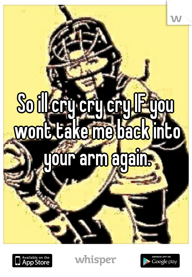 So ill cry cry cry IF you wont take me back into your arm again.