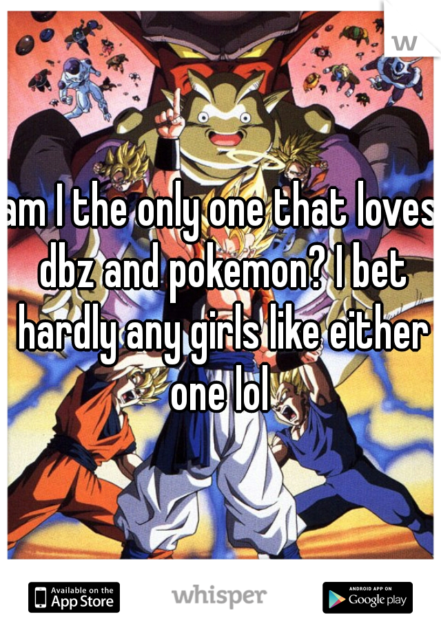 am I the only one that loves dbz and pokemon? I bet hardly any girls like either one lol 