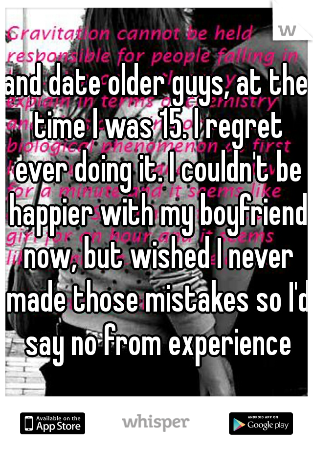 and date older guys, at the time I was 15. I regret ever doing it. I couldn't be happier with my boyfriend now, but wished I never made those mistakes so I'd say no from experience