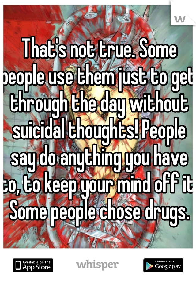 That's not true. Some people use them just to get through the day without suicidal thoughts! People say do anything you have to, to keep your mind off it. Some people chose drugs.
