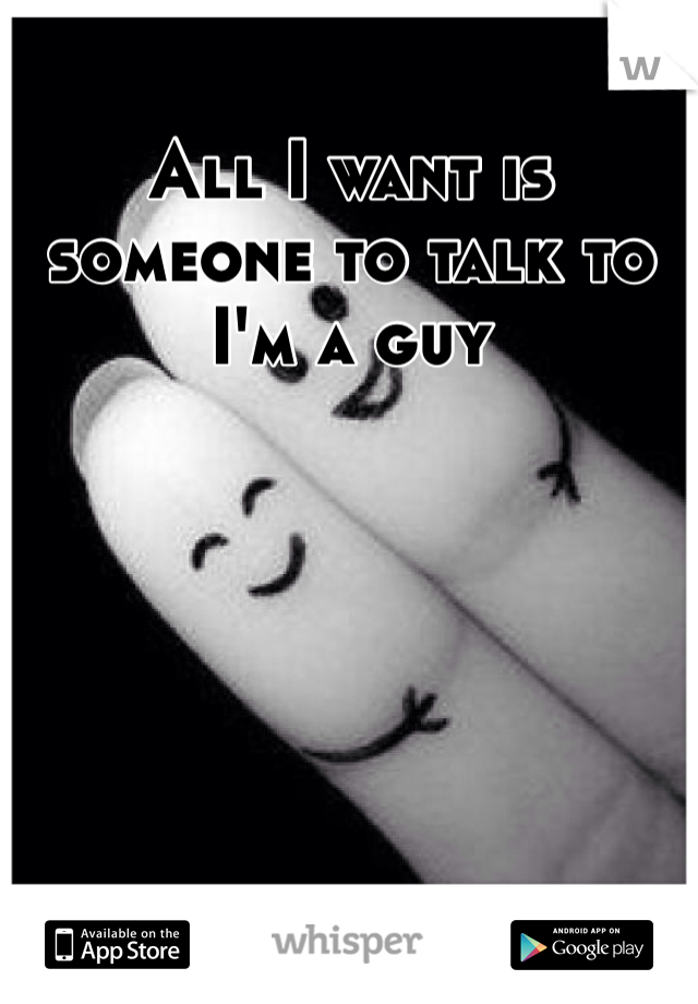 All I want is someone to talk to 
I'm a guy 