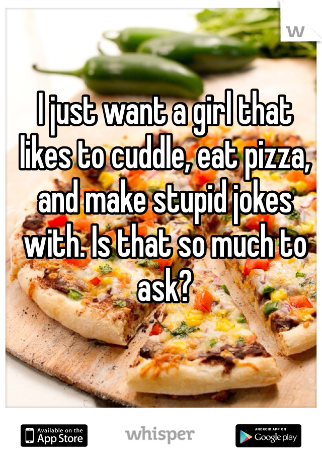 I just want a girl that likes to cuddle, eat pizza, and make stupid jokes with. Is that so much to ask?