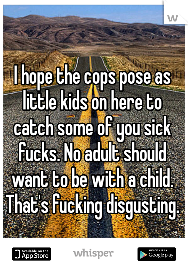 I hope the cops pose as little kids on here to catch some of you sick fucks. No adult should want to be with a child. That's fucking disgusting.