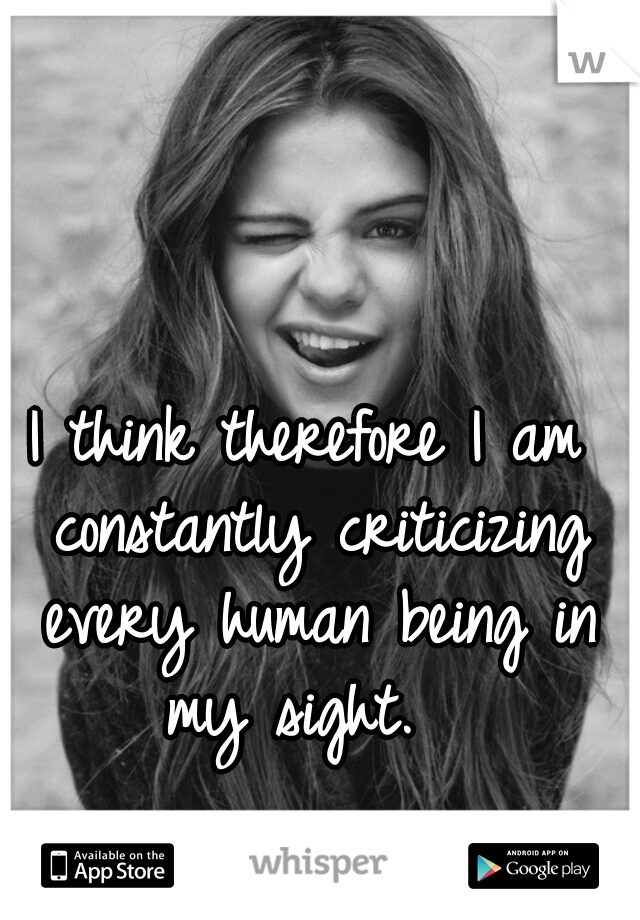 I think therefore I am constantly criticizing every human being in my sight.  