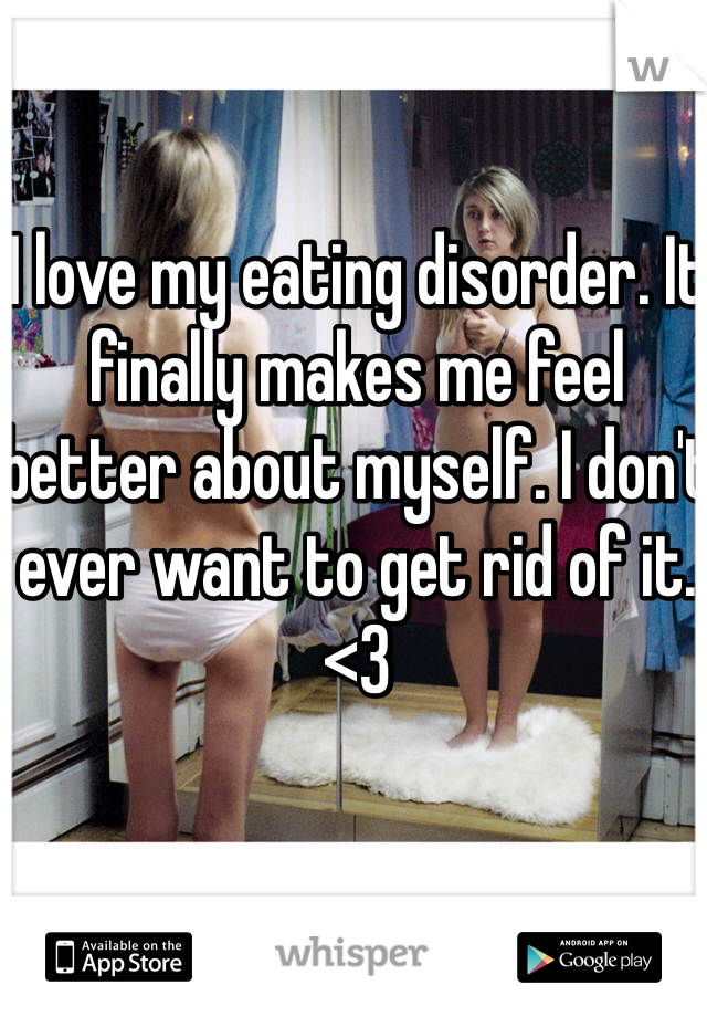 I love my eating disorder. It finally makes me feel better about myself. I don't ever want to get rid of it. <3