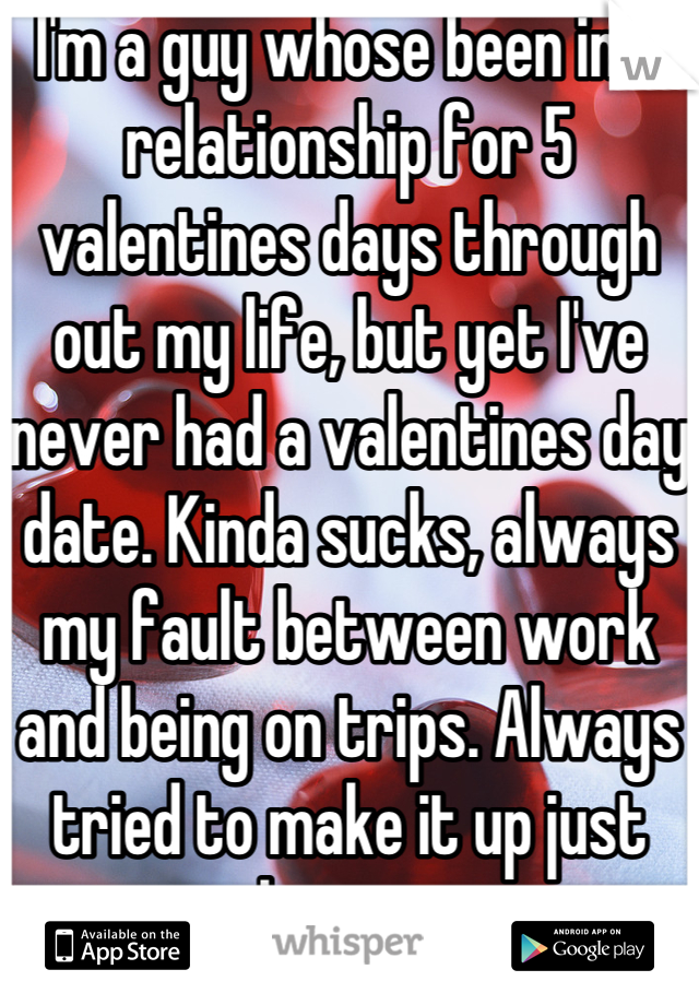 I'm a guy whose been in a relationship for 5 valentines days through out my life, but yet I've never had a valentines day date. Kinda sucks, always my fault between work and being on trips. Always tried to make it up just want the experience.