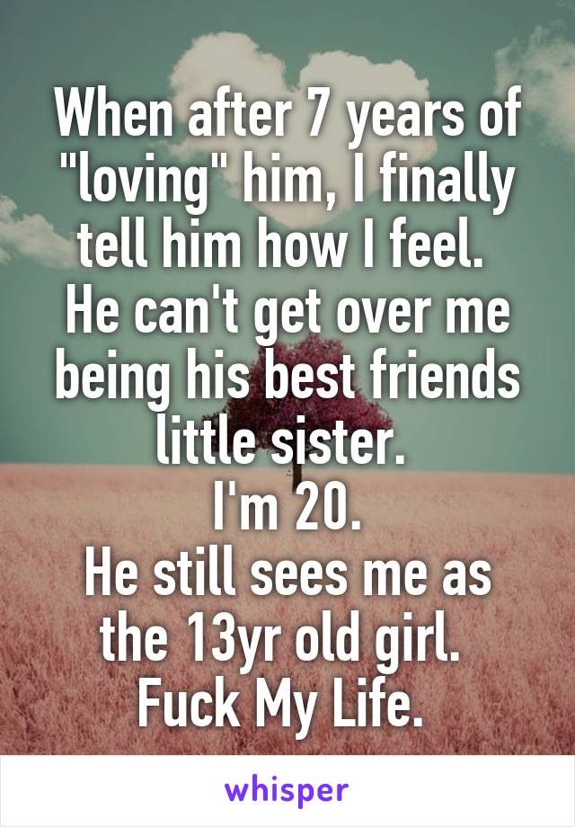 When after 7 years of "loving" him, I finally tell him how I feel. 
He can't get over me being his best friends little sister. 
I'm 20.
He still sees me as the 13yr old girl. 
Fuck My Life. 