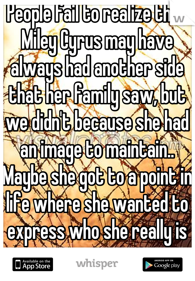 People fail to realize that Miley Cyrus may have always had another side that her family saw, but we didn't because she had an image to maintain.. Maybe she got to a point in life where she wanted to express who she really is