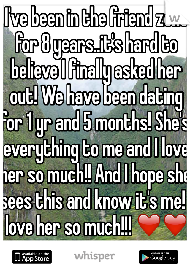 I've been in the friend zone for 8 years..it's hard to believe I finally asked her out! We have been dating for 1 yr and 5 months! She's everything to me and I love her so much!! And I hope she sees this and know it's me! I love her so much!!! ❤️❤️