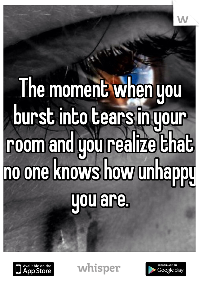 The moment when you burst into tears in your room and you realize that no one knows how unhappy you are. 