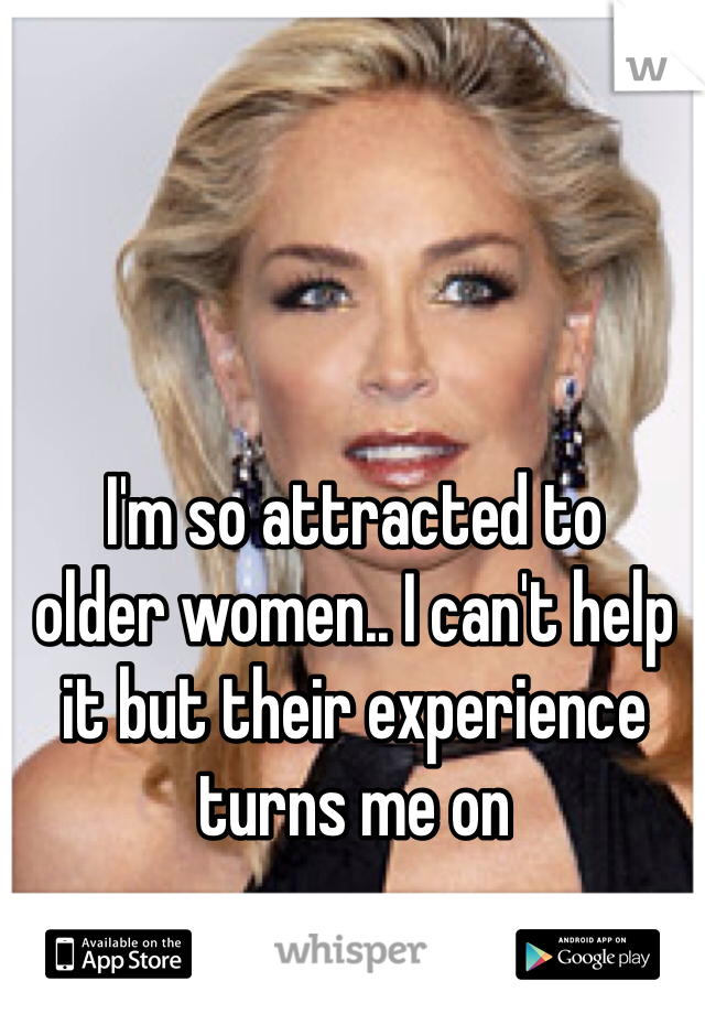 I'm so attracted to
older women.. I can't help it but their experience turns me on 