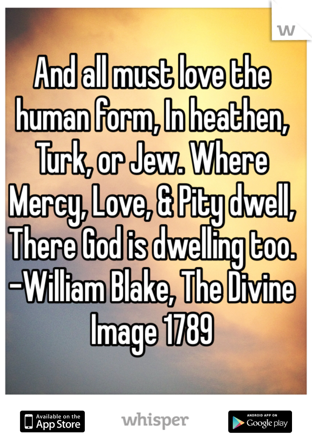 And all must love the human form, In heathen, Turk, or Jew. Where Mercy, Love, & Pity dwell, There God is dwelling too. 
-William Blake, The Divine Image 1789