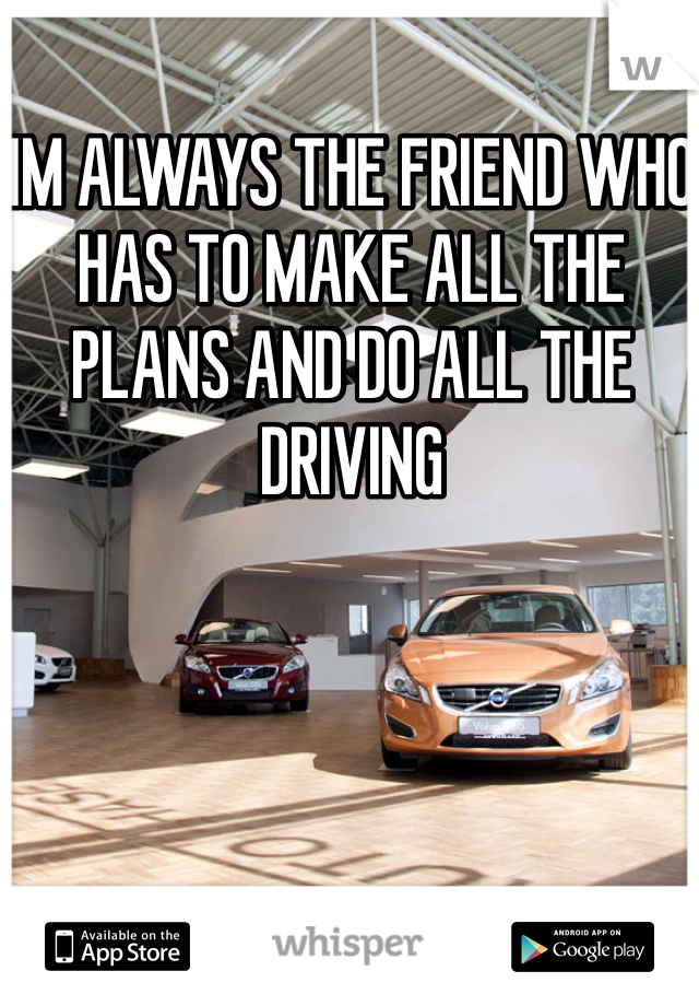 IM ALWAYS THE FRIEND WHO HAS TO MAKE ALL THE PLANS AND DO ALL THE DRIVING