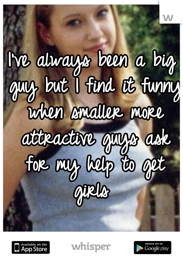 I've always been a big guy but I find it funny when smaller more attractive guys ask for my help to get girls 