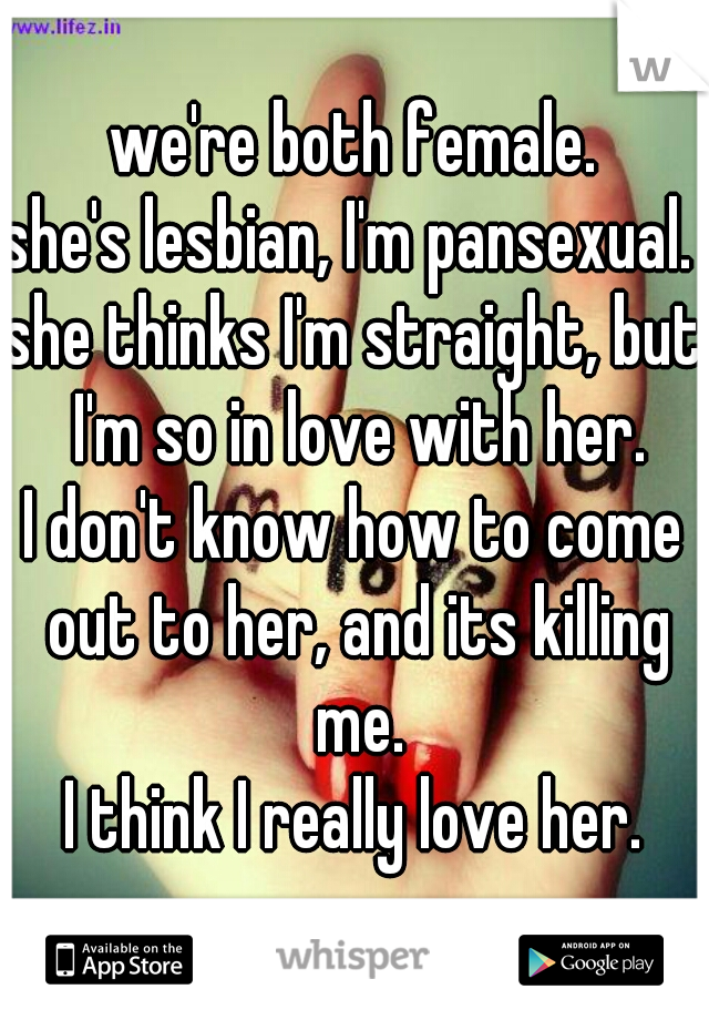 we're both female.
she's lesbian, I'm pansexual. 
she thinks I'm straight, but I'm so in love with her.
I don't know how to come out to her, and its killing me.
I think I really love her.