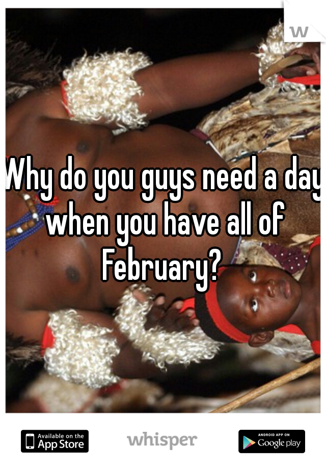 Why do you guys need a day when you have all of February? 