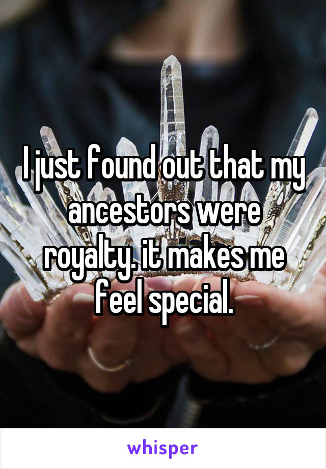 I just found out that my ancestors were royalty. it makes me feel special.