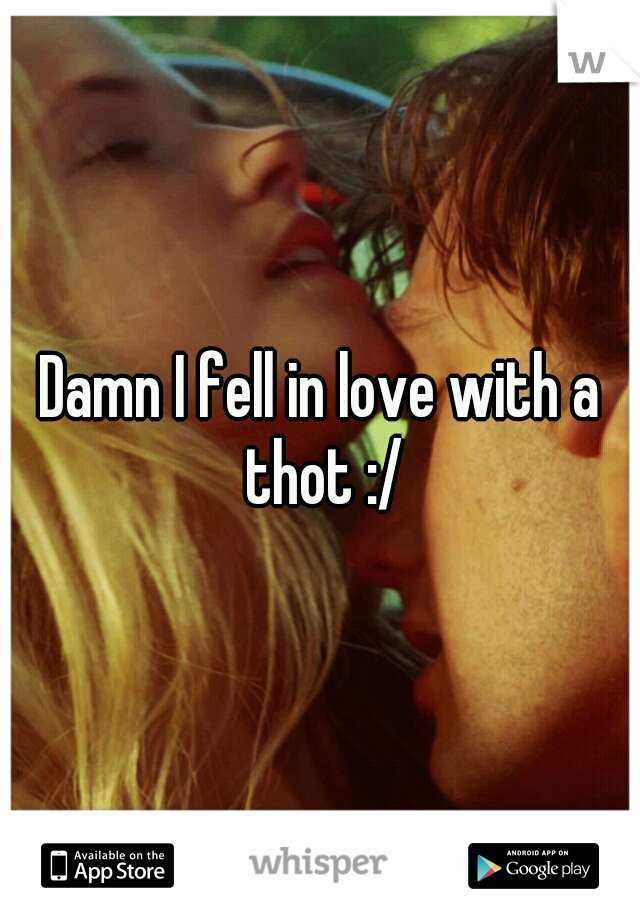 Damn I fell in love with a thot :/