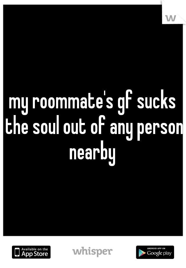 my roommate's gf sucks the soul out of any person nearby 