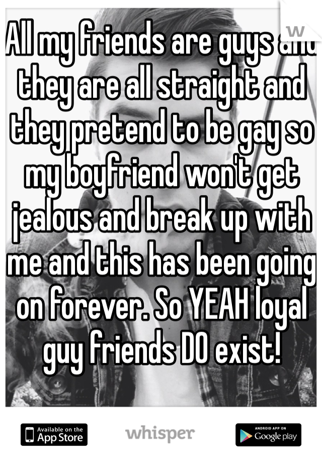 All my friends are guys and they are all straight and they pretend to be gay so my boyfriend won't get jealous and break up with me and this has been going on forever. So YEAH loyal guy friends DO exist!